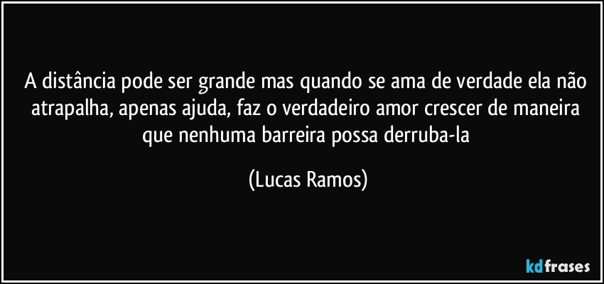A distância pode ser grande mas quando se ama de verdade ela não atrapalha, apenas ajuda, faz o verdadeiro amor crescer de maneira que nenhuma barreira possa derruba-la (Lucas Ramos)