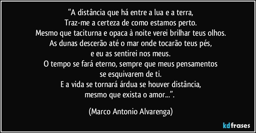 “A distância que há entre a lua e a terra,
Traz-me a certeza de como estamos perto.
Mesmo que taciturna e opaca à noite verei brilhar teus olhos.
As dunas descerão até o mar onde tocarão teus pés,
e eu as sentirei nos meus.
O tempo se fará eterno, sempre que meus pensamentos
se esquivarem de ti.
E a vida se tornará árdua se houver distância,
mesmo que exista o amor...”. (Marco Antonio Alvarenga)