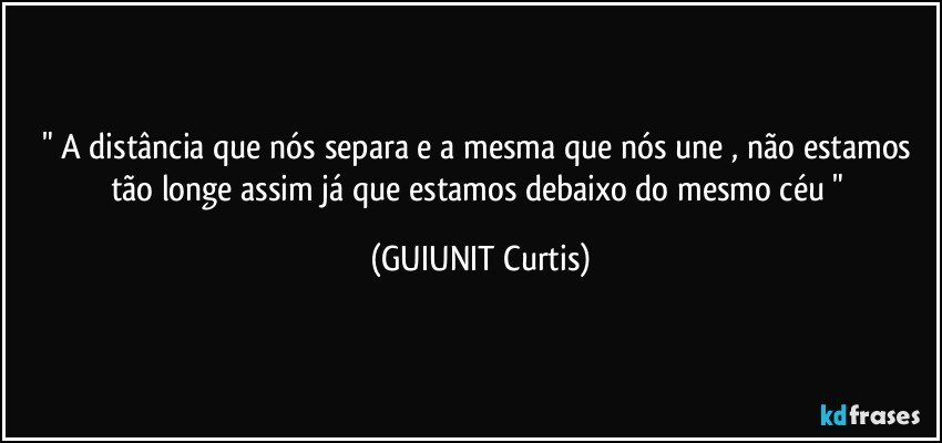 " A distância que nós separa e a mesma que nós une , não estamos tão longe assim já que estamos debaixo do mesmo céu " (GUIUNIT Curtis)