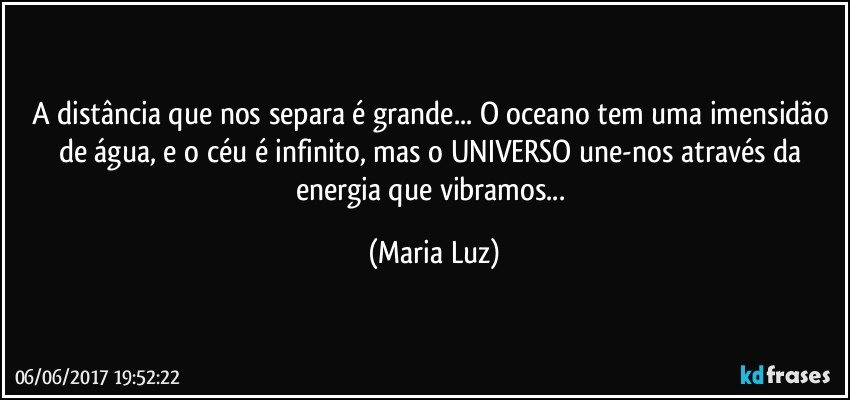 A distância que nos separa é grande... O oceano tem uma imensidão de água, e o céu é infinito, mas o UNIVERSO une-nos através da energia que vibramos... (Maria Luz)