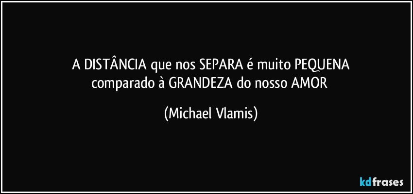 A DISTÂNCIA que nos SEPARA é muito PEQUENA
comparado à GRANDEZA do nosso AMOR (Michael Vlamis)