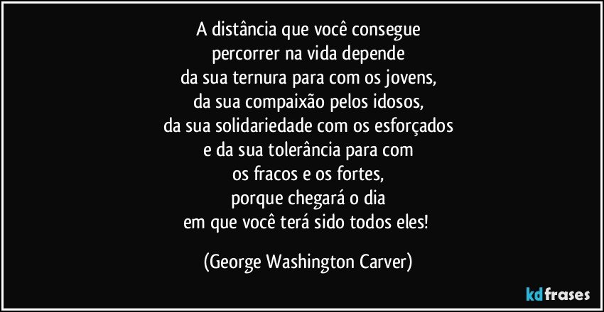 A distância que você consegue
percorrer na vida depende
da sua ternura para com os jovens,
da sua compaixão pelos idosos,
da sua solidariedade com os esforçados
e da sua tolerância para com
os fracos e os fortes,
porque chegará o dia
em que você terá sido todos eles! (George Washington Carver)