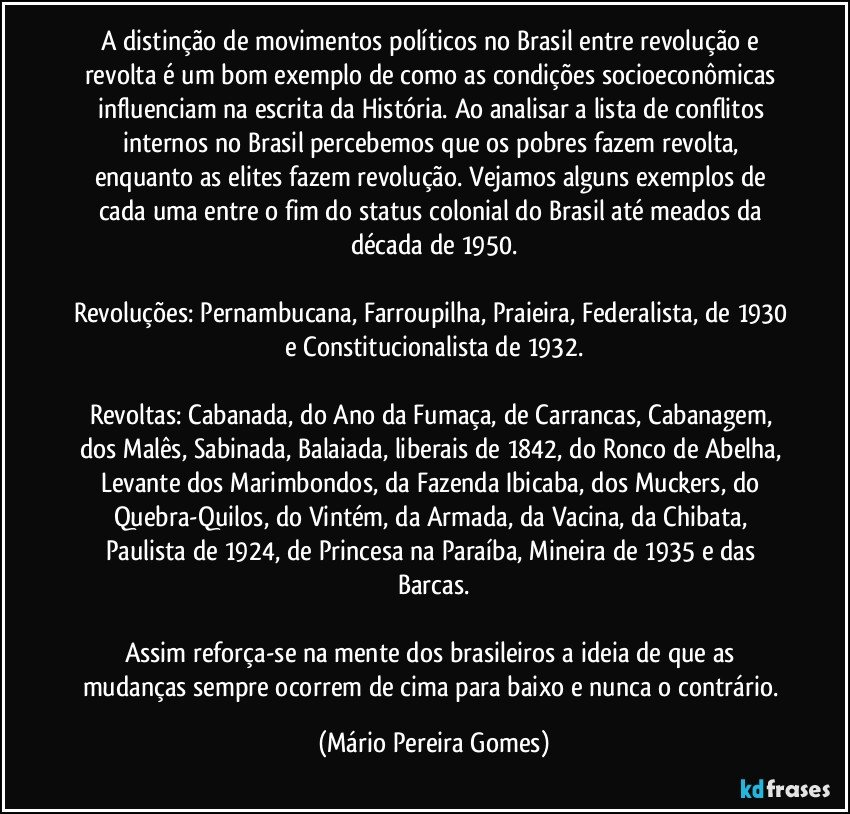 A distinção de movimentos políticos no Brasil entre revolução e revolta é um bom exemplo de como as condições socioeconômicas influenciam na escrita da História. Ao analisar a lista de conflitos internos no Brasil percebemos que os pobres fazem revolta, enquanto as elites fazem revolução. Vejamos alguns exemplos de cada uma entre o fim do status colonial do Brasil até meados da década de 1950.

Revoluções: Pernambucana, Farroupilha, Praieira, Federalista, de 1930 e Constitucionalista de 1932.

Revoltas: Cabanada, do Ano da Fumaça, de Carrancas, Cabanagem, dos Malês, Sabinada, Balaiada, liberais de 1842, do Ronco de Abelha, Levante dos Marimbondos, da Fazenda Ibicaba, dos Muckers, do Quebra-Quilos, do Vintém, da Armada, da Vacina, da Chibata, Paulista de 1924, de Princesa na Paraíba, Mineira de 1935 e das Barcas.

Assim reforça-se na mente dos brasileiros a ideia de que as mudanças sempre ocorrem de cima para baixo e nunca o contrário. (Mário Pereira Gomes)