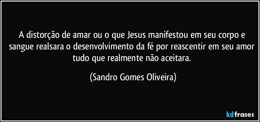 A distorção de amar ou o que Jesus manifestou em seu corpo e sangue realsara o desenvolvimento da fé por reascentir em seu amor tudo que realmente não aceitara. (Sandro Gomes Oliveira)