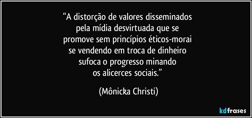 “A distorção de valores disseminados 
pela mídia desvirtuada que se 
promove sem princípios éticos-morai 
se vendendo em  troca de dinheiro 
sufoca o progresso minando 
os alicerces sociais.” (Mônicka Christi)