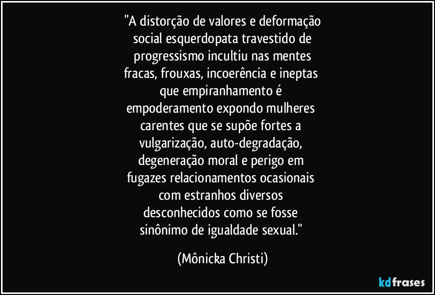 "A distorção de valores e deformação
social esquerdopata travestido de
 progressismo incultiu nas mentes 
fracas, frouxas, incoerência e ineptas 
que empiranhamento é 
empoderamento expondo mulheres 
carentes que se supõe fortes a 
vulgarização, auto-degradação, 
degeneração moral e perigo em 
fugazes relacionamentos ocasionais 
com estranhos diversos 
desconhecidos como se fosse 
sinônimo de igualdade sexual." (Mônicka Christi)