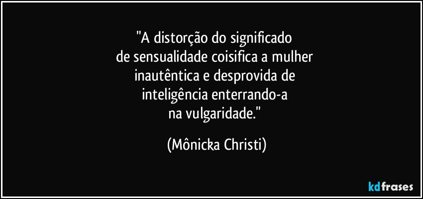 "A distorção do significado 
de sensualidade coisifica a mulher 
inautêntica e desprovida de 
inteligência enterrando-a 
na vulgaridade." (Mônicka Christi)