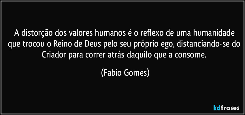 A distorção dos valores humanos é o reflexo de uma humanidade que trocou o Reino de Deus pelo seu próprio ego, distanciando-se do Criador para correr atrás daquilo que a consome. (Fabio Gomes)
