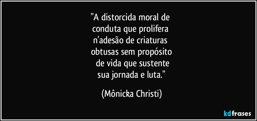 "A distorcida moral de
conduta que prolifera
n'adesão de criaturas
obtusas sem propósito
de vida que sustente
sua jornada e luta." (Mônicka Christi)