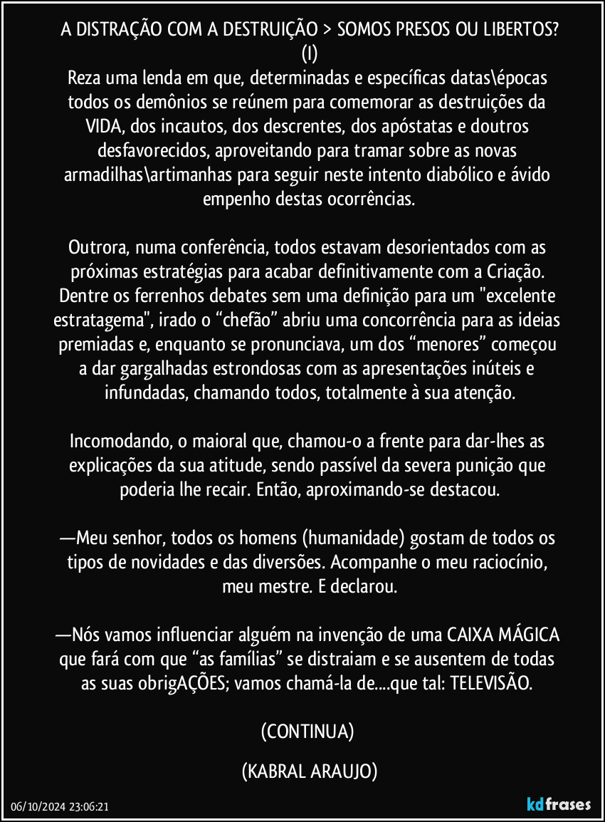 A DISTRAÇÃO COM A DESTRUIÇÃO > SOMOS PRESOS OU LIBERTOS?
(I)
Reza uma lenda em que, determinadas e específicas datas\épocas todos os demônios se reúnem para comemorar as destruições da VIDA, dos incautos, dos descrentes, dos apóstatas e doutros desfavorecidos, aproveitando para tramar sobre as novas armadilhas\artimanhas para seguir neste intento diabólico e ávido empenho destas ocorrências.

Outrora, numa conferência, todos estavam desorientados com as próximas estratégias para acabar definitivamente com a Criação. Dentre os ferrenhos debates sem uma definição para um "excelente estratagema", irado o “chefão” abriu uma concorrência para as ideias premiadas e, enquanto se pronunciava, um dos “menores” começou a dar gargalhadas estrondosas com as apresentações inúteis e infundadas, chamando todos, totalmente à sua atenção.

Incomodando, o maioral que, chamou-o a frente para dar-lhes as explicações da sua atitude, sendo passível da severa punição que poderia lhe recair. Então, aproximando-se destacou.

—Meu senhor, todos os homens (humanidade) gostam de todos os tipos de novidades e das diversões. Acompanhe o meu raciocínio, meu mestre. E declarou.

—Nós vamos influenciar alguém na invenção de uma CAIXA MÁGICA que fará com que “as famílias” se distraiam e se ausentem de todas as suas obrigAÇÕES; vamos chamá-la de...que tal: TELEVISÃO. 

(CONTINUA) (KABRAL ARAUJO)