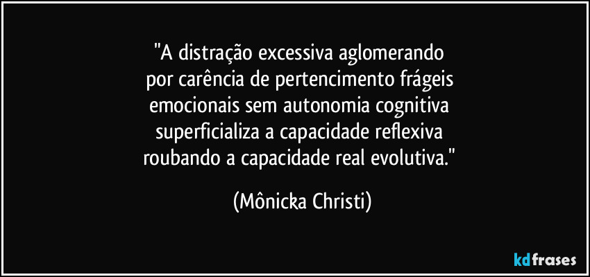 "A distração excessiva aglomerando
por carência de pertencimento frágeis
emocionais sem autonomia cognitiva
superficializa a capacidade reflexiva
roubando a capacidade real evolutiva." (Mônicka Christi)