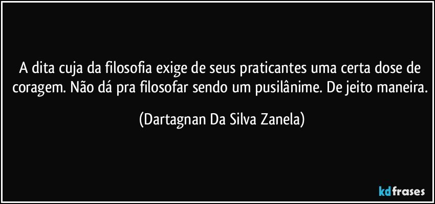 A dita cuja da filosofia exige de seus praticantes uma certa dose de coragem. Não dá pra filosofar sendo um pusilânime. De jeito maneira. (Dartagnan Da Silva Zanela)