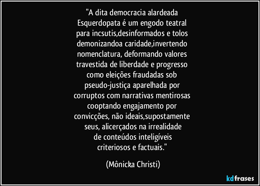 "A dita democracia alardeada
Esquerdopata é um engodo teatral
para incsutis,desinformados e tolos
demonizandoa caridade,invertendo
nomenclatura, deformando valores
travestida de liberdade e progresso
como eleições fraudadas sob
pseudo-justiça aparelhada por
corruptos com narrativas mentirosas
cooptando engajamento por
convicções, não ideais,supostamente
seus, alicerçados na irrealidade
de conteúdos inteligíveis
criteriosos e factuais." (Mônicka Christi)