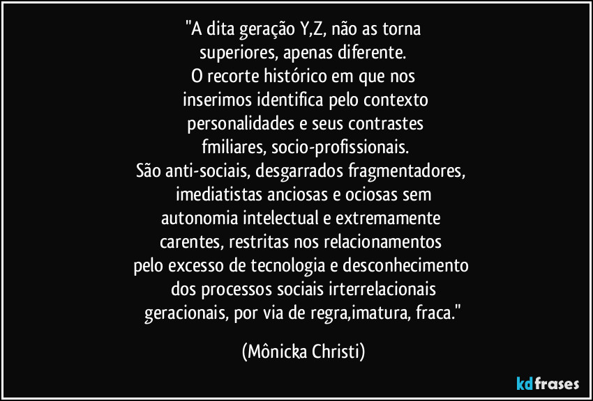 "A dita geração Y,Z, não as torna
 superiores, apenas diferente. 
O recorte histórico em que nos
 inserimos identifica pelo contexto
 personalidades e seus contrastes
 fmiliares, socio-profissionais.
São anti-sociais, desgarrados fragmentadores, 
imediatistas anciosas e ociosas sem
autonomia intelectual e extremamente 
carentes,  restritas nos relacionamentos 
pelo excesso de tecnologia e desconhecimento 
dos processos sociais irterrelacionais
 geracionais, por via de regra,imatura, fraca." (Mônicka Christi)