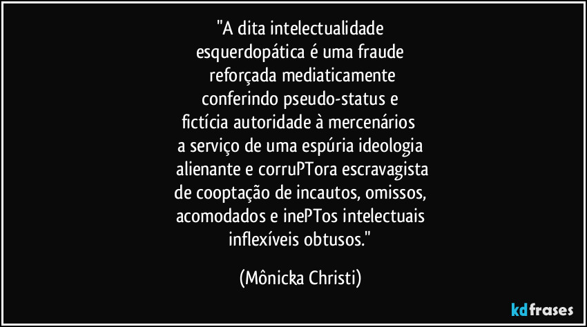 "A dita intelectualidade
esquerdopática é uma fraude
reforçada mediaticamente
conferindo pseudo-status e
fictícia autoridade à mercenários
a serviço de uma espúria ideologia
alienante e corruPTora escravagista
de cooptação de incautos, omissos,
acomodados e inePTos intelectuais
inflexíveis obtusos." (Mônicka Christi)