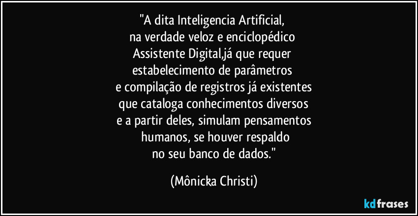 "A dita Inteligencia Artificial, 
na verdade veloz e enciclopédico 
Assistente Digital,já que requer 
estabelecimento de parâmetros 
e compilação de registros já existentes
 que cataloga conhecimentos diversos 
e a partir deles, simulam pensamentos
 humanos, se houver respaldo
 no seu banco de dados." (Mônicka Christi)