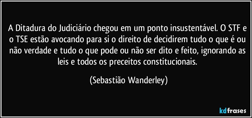 A Ditadura do Judiciário chegou em um ponto insustentável. O STF e o TSE estão avocando para si o direito de decidirem tudo o que é ou não verdade e tudo o que pode ou não ser dito e feito, ignorando as leis e todos os preceitos constitucionais. (Sebastião Wanderley)