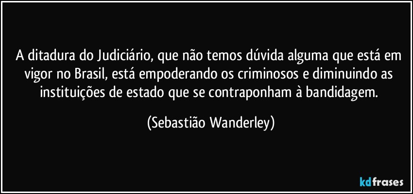 A ditadura do Judiciário, que não temos dúvida alguma que está em vigor no Brasil, está empoderando os criminosos e diminuindo as instituições de estado que se contraponham à bandidagem. (Sebastião Wanderley)