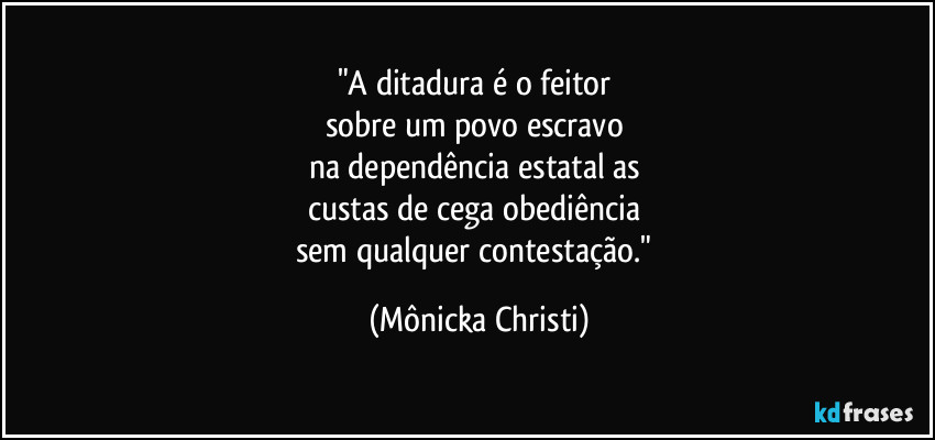 "A ditadura é o feitor 
sobre um povo escravo 
na dependência estatal as 
custas de cega obediência 
sem qualquer contestação." (Mônicka Christi)