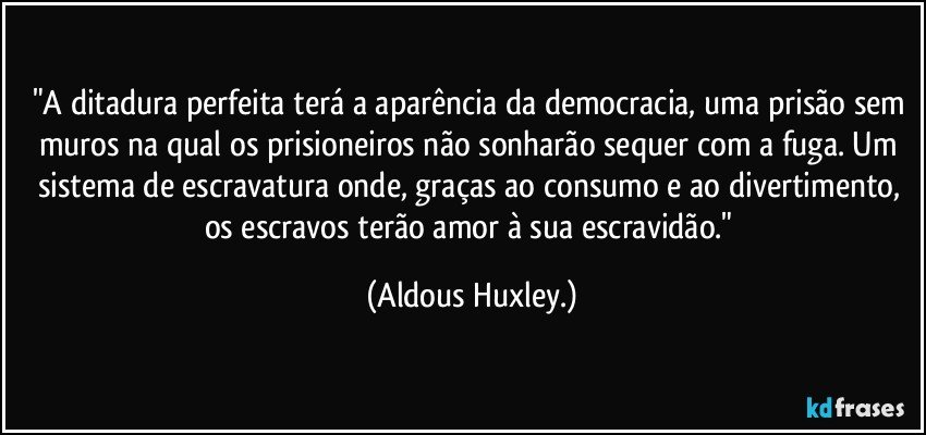 "A ditadura perfeita terá a aparência da democracia, uma prisão sem muros na qual os prisioneiros não sonharão sequer com a fuga. Um sistema de escravatura onde, graças ao consumo e ao divertimento, os escravos terão amor à sua escravidão." (Aldous Huxley.)