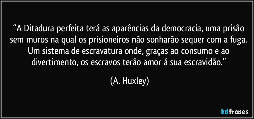 “A Ditadura perfeita terá as aparências da democracia, uma prisão sem muros na qual os prisioneiros não sonharão sequer com a fuga. Um sistema de escravatura onde, graças ao consumo e ao divertimento, os escravos terão amor á sua escravidão.” (A. Huxley)