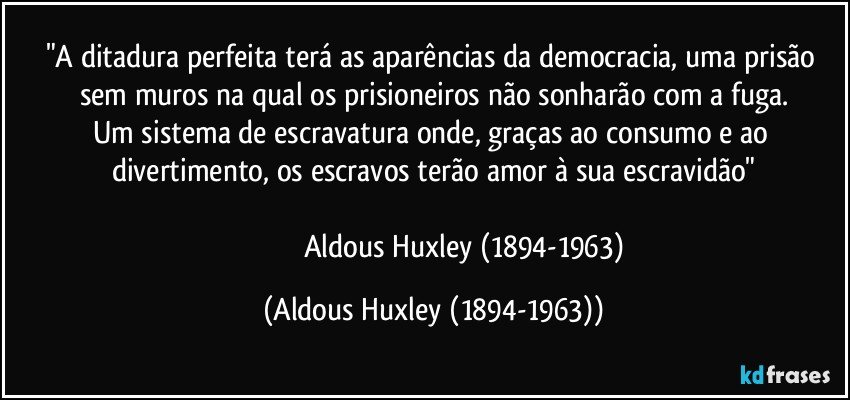 "A ditadura perfeita terá as aparências da democracia, uma prisão sem muros na qual os prisioneiros não sonharão com a fuga.
Um sistema de escravatura onde, graças ao consumo e ao divertimento, os escravos terão amor à sua escravidão"

                                    Aldous Huxley (1894-1963) (Aldous Huxley (1894-1963))