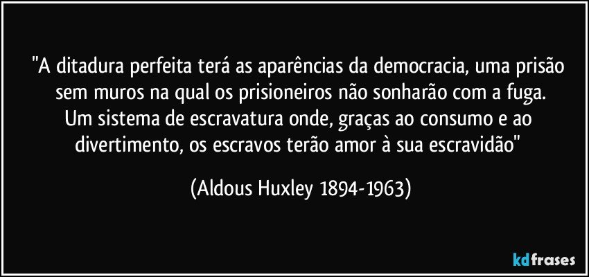 "A ditadura perfeita terá as aparências da democracia, uma prisão sem muros na qual os prisioneiros não sonharão com a fuga.
Um sistema de escravatura onde, graças ao consumo e ao divertimento, os escravos terão amor à sua escravidão" (Aldous Huxley 1894-1963)