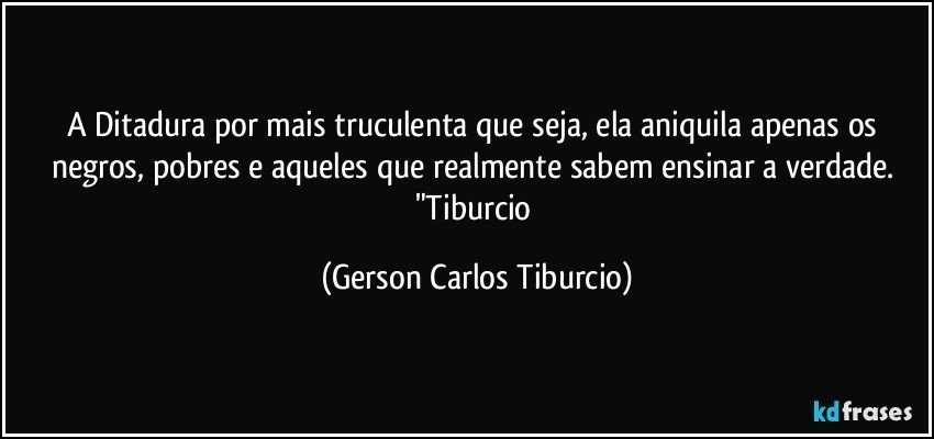 A Ditadura por mais truculenta que seja, ela aniquila apenas os negros, pobres e aqueles que realmente sabem ensinar a verdade. "Tiburcio (Gerson Carlos Tiburcio)