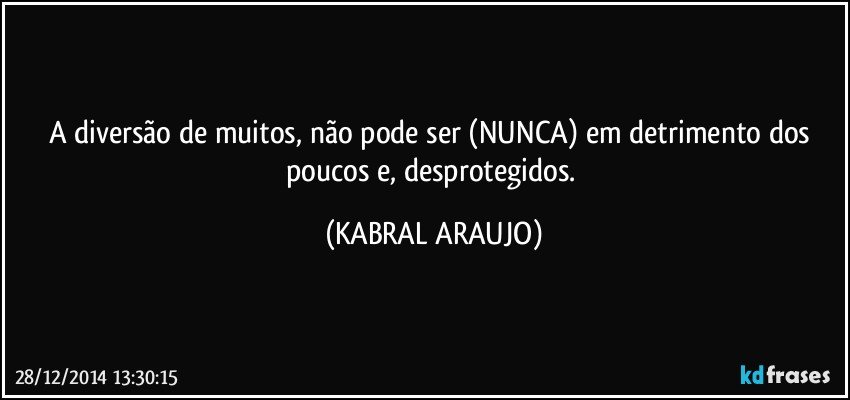 A diversão de muitos, não pode ser (NUNCA) em detrimento dos poucos e, desprotegidos. (KABRAL ARAUJO)