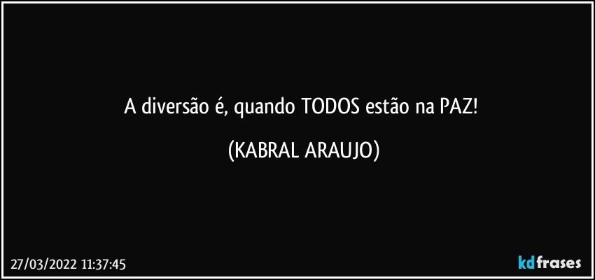 A diversão é, quando TODOS estão na PAZ! (KABRAL ARAUJO)