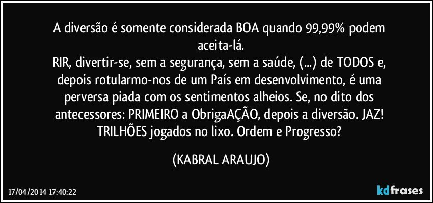 A diversão é somente considerada BOA quando 99,99% podem aceita-lá.
RIR, divertir-se, sem a segurança, sem a saúde, (...) de TODOS e, depois rotularmo-nos de um País em desenvolvimento, é uma perversa piada com os sentimentos alheios. Se, no dito dos antecessores: PRIMEIRO a ObrigaAÇÃO, depois a diversão. JAZ! TRILHÕES jogados no lixo. Ordem e Progresso? (KABRAL ARAUJO)