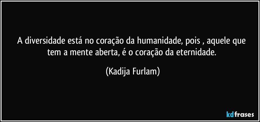 A diversidade está  no coração  da humanidade, pois , aquele que tem a mente aberta,  é  o coração  da eternidade. (Kadija Furlam)