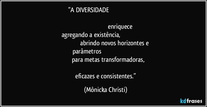 “A DIVERSIDADE                                                                                                                                                                                                                                                                     enriquece agregando a existência,                                                                                                                     abrindo novos horizontes e parâmetros                                                                                                                              para metas transformadoras,                                                                                                                                      eficazes e consistentes.” (Mônicka Christi)