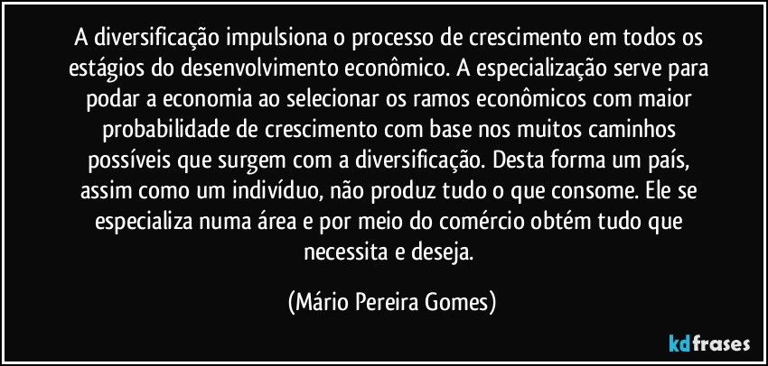 A diversificação impulsiona o processo de crescimento em todos os estágios do desenvolvimento econômico. A especialização serve para podar a economia ao selecionar os ramos econômicos com maior probabilidade de crescimento com base nos muitos caminhos possíveis que surgem com a diversificação. Desta forma um país, assim como um indivíduo, não produz tudo o que consome. Ele se especializa numa área e por meio do comércio obtém tudo que necessita e deseja. (Mário Pereira Gomes)