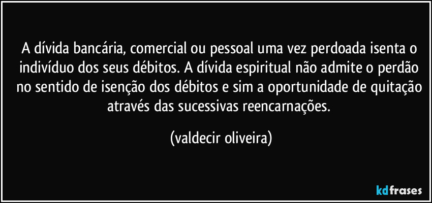 A dívida bancária, comercial ou pessoal uma vez perdoada isenta o indivíduo dos seus débitos. A dívida espiritual não admite o perdão no sentido de isenção dos débitos e sim a oportunidade de quitação através das sucessivas reencarnações. (valdecir oliveira)