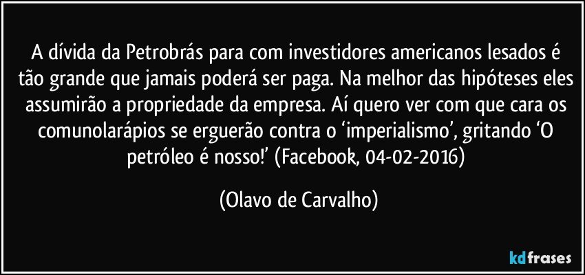 A dívida da Petrobrás para com investidores americanos lesados é tão grande que jamais poderá ser paga. Na melhor das hipóteses eles assumirão a propriedade da empresa. Aí quero ver com que cara os comunolarápios se erguerão contra o ‘imperialismo’, gritando ‘O petróleo é nosso!’ (Facebook, 04-02-2016) (Olavo de Carvalho)