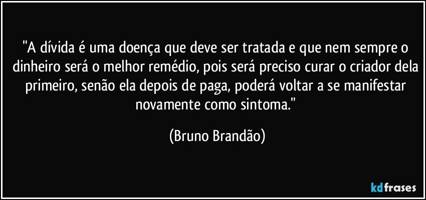 "A dívida é uma doença que deve ser tratada e que nem sempre o dinheiro será o melhor remédio, pois será preciso curar o criador dela primeiro, senão ela depois de paga, poderá voltar a se manifestar novamente como sintoma." (Bruno Brandão)