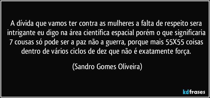 A dívida que vamos ter contra as mulheres a falta de respeito sera intrigante eu digo na área científica espacial porém o que significaria 7 cousas só pode ser a paz não a guerra, porque mais 55X55 coisas dentro de vários ciclos de dez que não é exatamente força. (Sandro Gomes Oliveira)