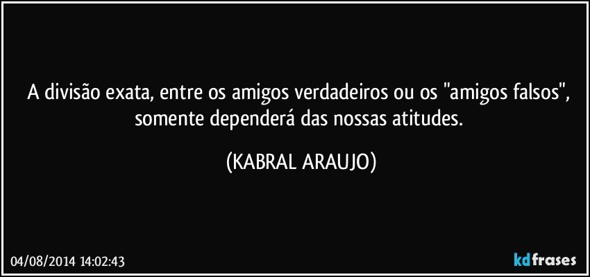 A divisão exata, entre os amigos verdadeiros ou os "amigos falsos", somente dependerá das nossas atitudes. (KABRAL ARAUJO)