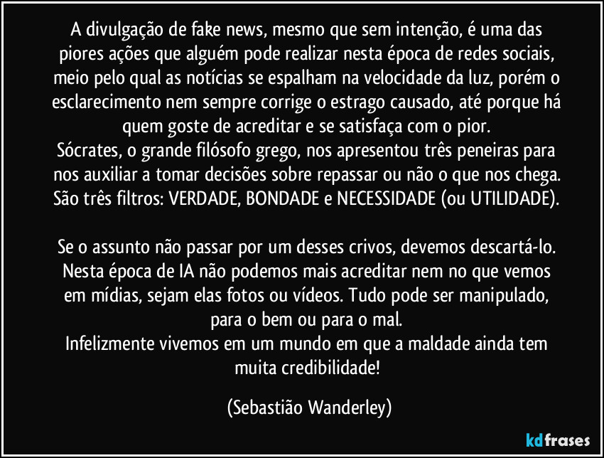 A divulgação de fake news, mesmo que sem intenção, é uma das piores ações que alguém pode realizar nesta época de redes sociais, meio pelo qual as notícias se espalham na velocidade da luz, porém o esclarecimento nem sempre corrige o estrago causado, até porque há quem goste de acreditar e se satisfaça com o pior.  
Sócrates, o grande filósofo grego, nos apresentou três peneiras para nos auxiliar a tomar decisões sobre repassar ou não o que nos chega. São três filtros: VERDADE, BONDADE e NECESSIDADE (ou UTILIDADE). 
Se o assunto não passar por um desses crivos, devemos descartá-lo. 
Nesta época de IA não podemos mais acreditar nem no que vemos em mídias, sejam elas fotos ou vídeos. Tudo pode ser manipulado, para o bem ou para o mal. 
Infelizmente vivemos em um mundo em que a maldade ainda tem muita credibilidade! (Sebastião Wanderley)