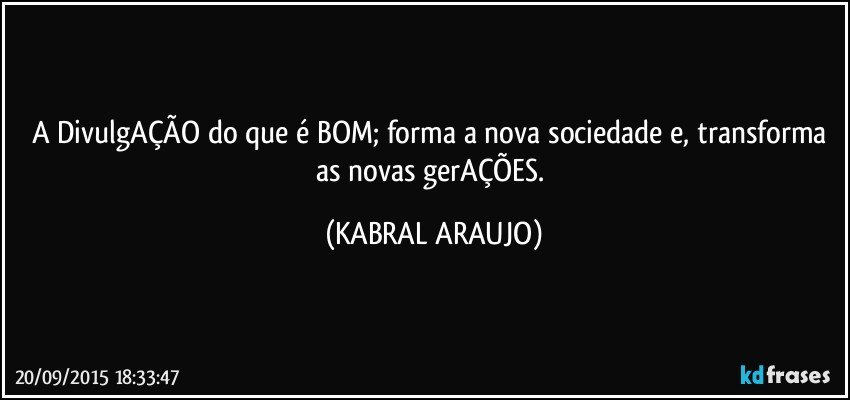 A DivulgAÇÃO do que é BOM; forma a nova sociedade e, transforma as novas gerAÇÕES. (KABRAL ARAUJO)