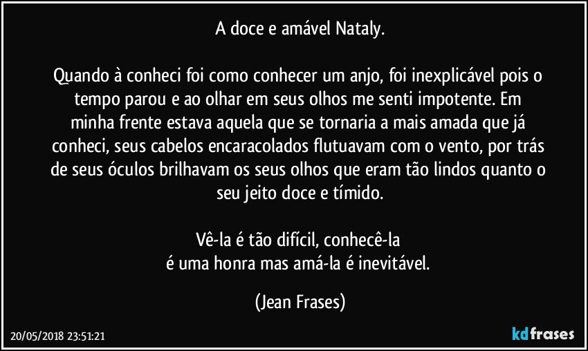 A doce e amável Nataly.

Quando à conheci foi como conhecer um anjo, foi inexplicável pois o tempo parou e ao olhar em seus olhos me senti impotente. Em minha frente estava aquela que se tornaria a mais amada que já conheci, seus cabelos encaracolados flutuavam com o vento, por trás de seus óculos brilhavam os seus olhos que eram tão lindos quanto o seu jeito doce e tímido.

Vê-la é tão difícil, conhecê-la 
é uma honra mas amá-la é inevitável. (Jean Frases)