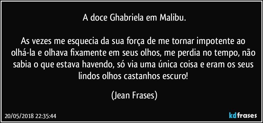 A doce Ghabriela em Malibu.

As vezes me esquecia da sua força de me tornar impotente ao olhá-la e olhava fixamente em seus olhos, me perdia no tempo, não sabia o que estava havendo, só via uma única coisa e eram os seus lindos olhos castanhos escuro! (Jean Frases)