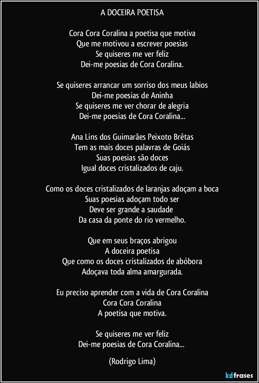 A DOCEIRA POETISA

Cora Cora Coralina a poetisa que motiva
Que me motivou a escrever poesias
Se quiseres me ver feliz
Dei-me poesias de Cora Coralina.

Se  quiseres arrancar um sorriso dos meus labios
Dei-me poesias de Aninha
Se quiseres me ver chorar de alegria
Dei-me poesias de Cora Coralina...

Ana Lins dos Guimarães Peixoto Brêtas
Tem as mais doces palavras de Goiás
Suas poesias são doces
Igual doces cristalizados de caju.

Como os doces cristalizados de laranjas adoçam a boca
Suas poesias adoçam todo ser
Deve ser grande a saudade 
Da casa da ponte do rio vermelho.

Que em seus braços abrigou
A doceira poetisa
Que como os doces cristalizados de abóbora
Adoçava toda alma amargurada.

Eu preciso aprender com a vida de Cora Coralina
Cora Cora Coralina
A poetisa que motiva.

Se quiseres me ver feliz
Dei-me poesias de Cora Coralina... (Rodrigo Lima)