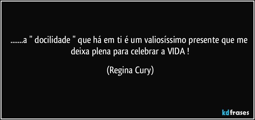 ...a " docilidade " que há em ti  é um valiosíssimo  presente que me  deixa  plena  para  celebrar a  VIDA ! (Regina Cury)