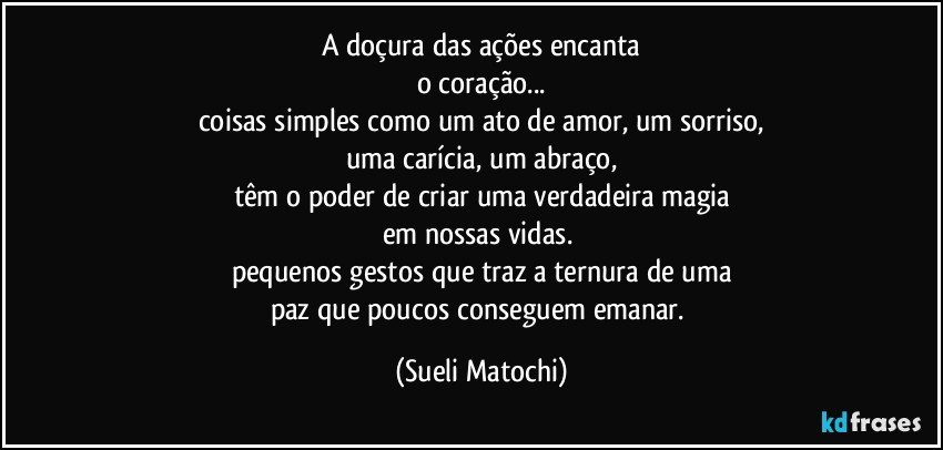 A doçura das ações encanta
o coração...
coisas simples como um ato de amor, um sorriso,
uma carícia, um abraço,
têm o poder de criar uma verdadeira magia
em nossas vidas. 
pequenos gestos que traz a ternura de uma
paz que poucos conseguem emanar. (Sueli Matochi)