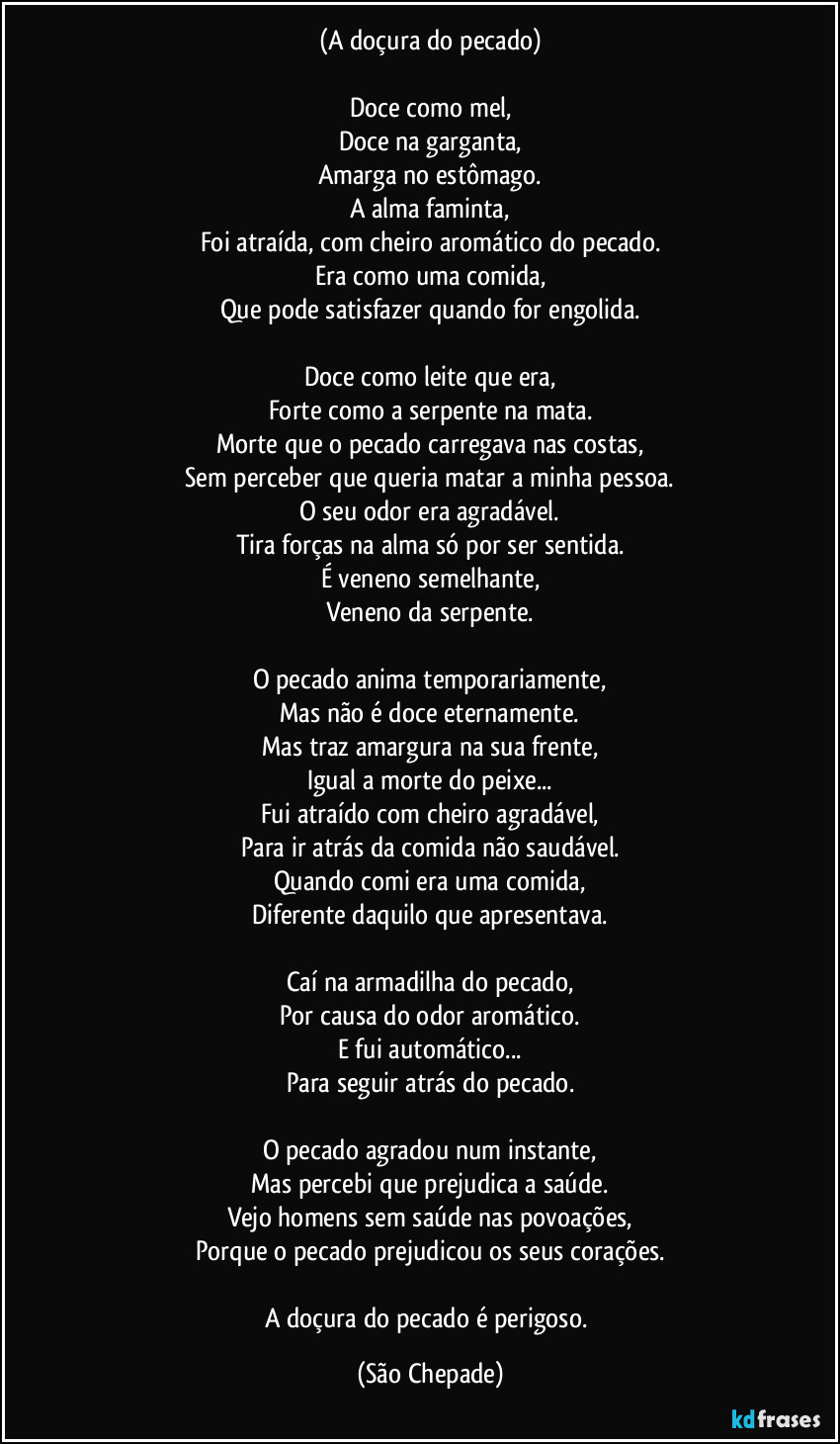 (A doçura do pecado)

Doce como mel,
Doce na garganta,
Amarga no estômago.
A alma faminta,
Foi atraída, com cheiro aromático do pecado.
Era como uma comida,
Que pode satisfazer quando for engolida.

Doce como leite que era,
Forte como a serpente na mata.
Morte que o pecado carregava nas costas,
Sem perceber que queria matar a minha pessoa.
O seu odor era agradável.
Tira forças na alma só por ser sentida.
É veneno semelhante,
Veneno da serpente.

O pecado anima temporariamente,
Mas não é doce eternamente.
Mas traz amargura na sua frente,
Igual a morte do peixe...
Fui atraído com cheiro agradável,
Para ir atrás da comida não saudável.
Quando comi era uma comida,
Diferente daquilo que apresentava.

Caí na armadilha do pecado,
Por causa do odor aromático.
E fui automático...
Para seguir atrás do pecado.

O pecado agradou num instante,
Mas percebi que prejudica a saúde.
Vejo homens sem saúde nas povoações,
Porque o pecado prejudicou os seus corações.

A doçura do pecado é perigoso. (São Chepade)
