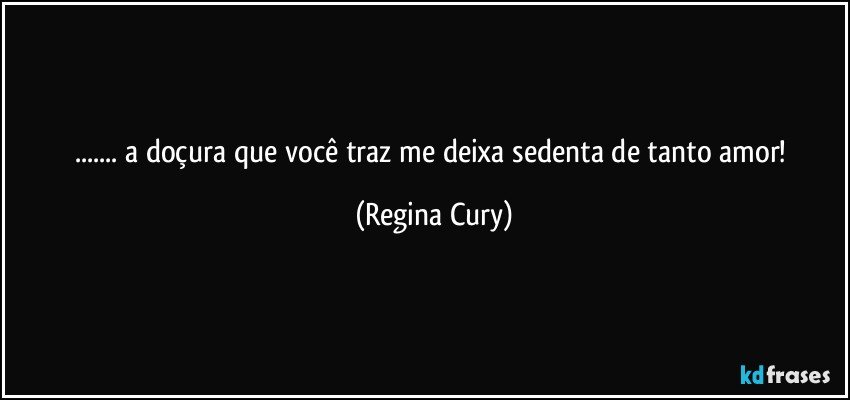 ...   a  doçura  que  você   traz me  deixa  sedenta  de tanto amor! (Regina Cury)