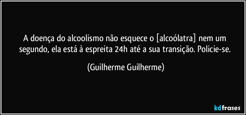 A doença do alcoolismo não esquece o [alcoólatra] nem um segundo, ela está à espreita 24h até a sua transição. Policie-se. (Guilherme Guilherme)