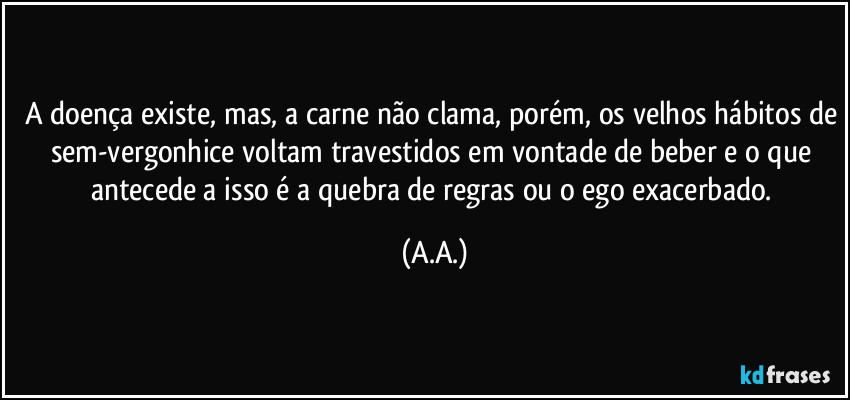 A doença existe, mas, a carne não clama, porém, os velhos hábitos de sem-vergonhice voltam travestidos em vontade de beber e o que antecede a isso é a quebra de regras ou o ego exacerbado. (A.A.)